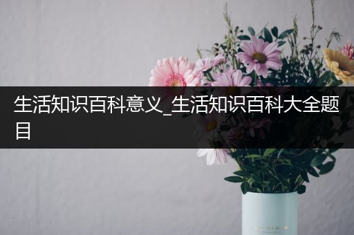 生活知识百科意义_生活知识百科大全题目