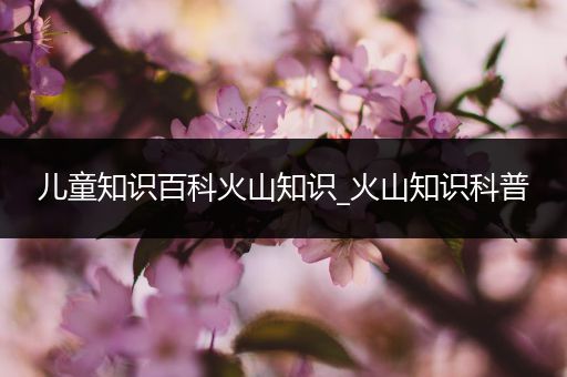 儿童知识百科火山知识_火山知识科普