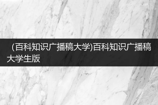 （百科知识广播稿大学)百科知识广播稿大学生版