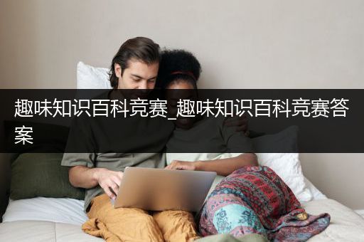 趣味知识百科竞赛_趣味知识百科竞赛答案