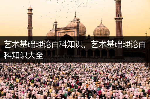 艺术基础理论百科知识，艺术基础理论百科知识大全