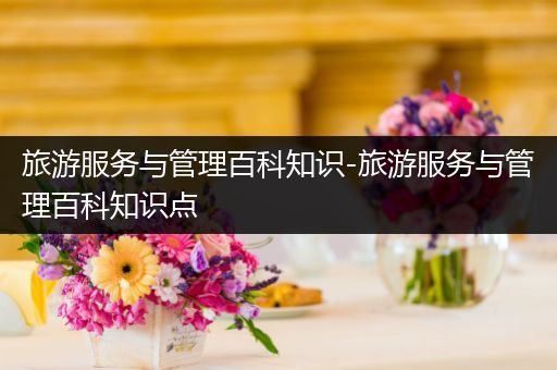 旅游服务与管理百科知识-旅游服务与管理百科知识点