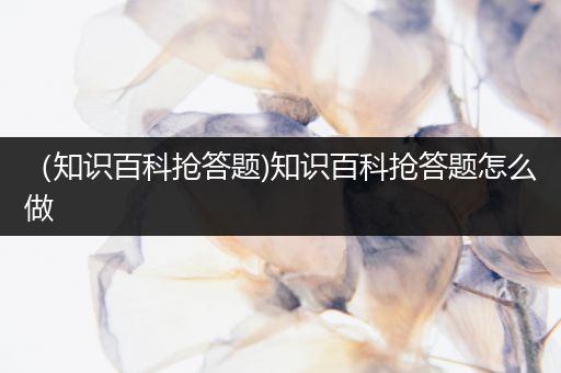 （知识百科抢答题)知识百科抢答题怎么做