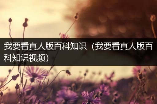我要看真人版百科知识（我要看真人版百科知识视频）
