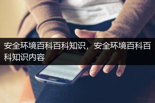 安全环境百科百科知识，安全环境百科百科知识内容