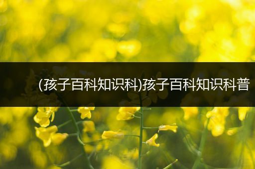 （孩子百科知识科)孩子百科知识科普