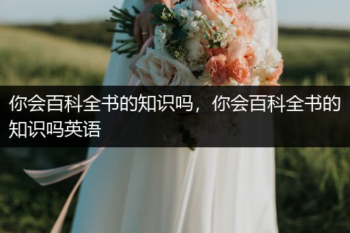 你会百科全书的知识吗，你会百科全书的知识吗英语