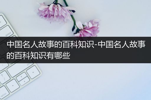 中国名人故事的百科知识-中国名人故事的百科知识有哪些