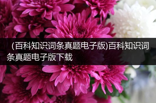 （百科知识词条真题电子版)百科知识词条真题电子版下载