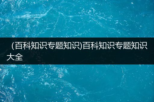 （百科知识专题知识)百科知识专题知识大全