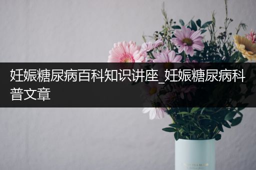 妊娠糖尿病百科知识讲座_妊娠糖尿病科普文章