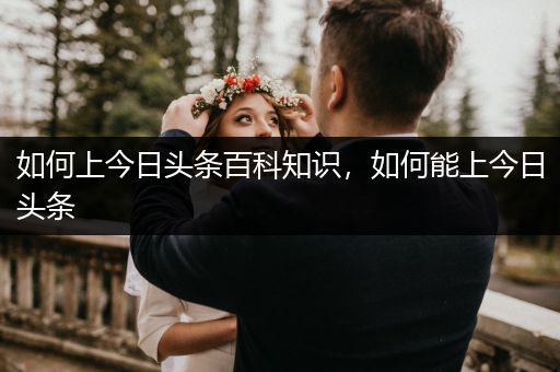 如何上今日头条百科知识，如何能上今日头条