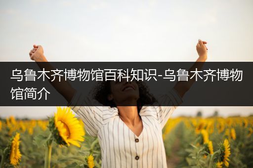 乌鲁木齐博物馆百科知识-乌鲁木齐博物馆简介