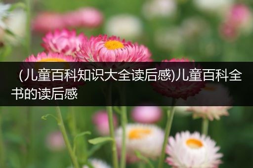 （儿童百科知识大全读后感)儿童百科全书的读后感