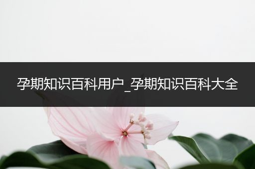 孕期知识百科用户_孕期知识百科大全