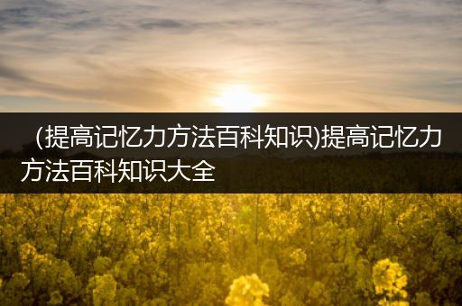 （提高记忆力方法百科知识)提高记忆力方法百科知识大全