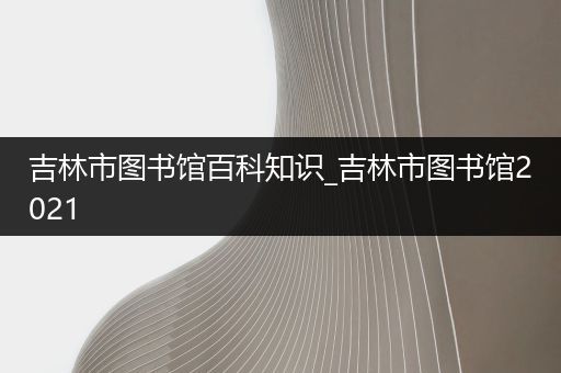 吉林市图书馆百科知识_吉林市图书馆2021