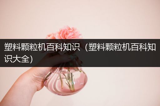 塑料颗粒机百科知识（塑料颗粒机百科知识大全）
