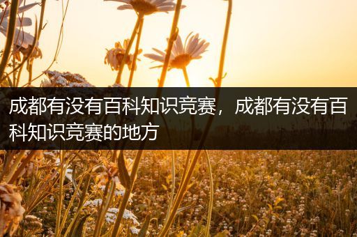 成都有没有百科知识竞赛，成都有没有百科知识竞赛的地方