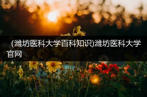 （潍坊医科大学百科知识)潍坊医科大学官网