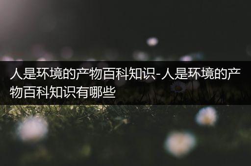 人是环境的产物百科知识-人是环境的产物百科知识有哪些