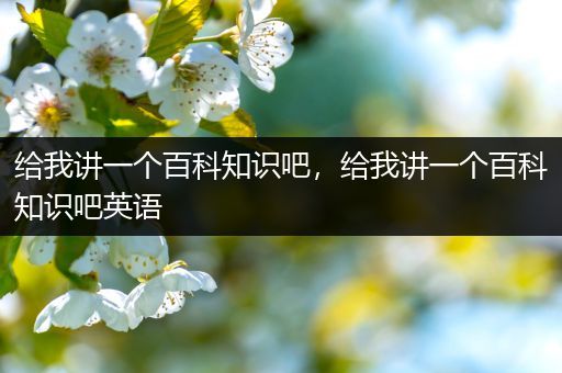 给我讲一个百科知识吧，给我讲一个百科知识吧英语