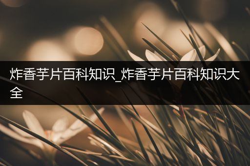 炸香芋片百科知识_炸香芋片百科知识大全