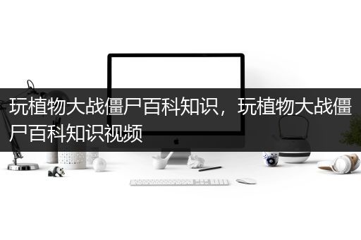 玩植物大战僵尸百科知识，玩植物大战僵尸百科知识视频