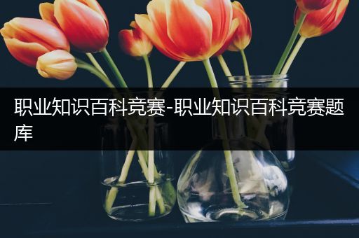 职业知识百科竞赛-职业知识百科竞赛题库