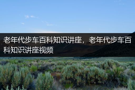 老年代步车百科知识讲座，老年代步车百科知识讲座视频
