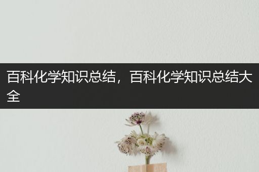 百科化学知识总结，百科化学知识总结大全