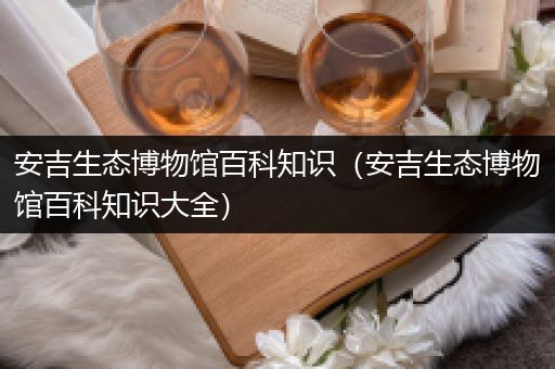 安吉生态博物馆百科知识（安吉生态博物馆百科知识大全）