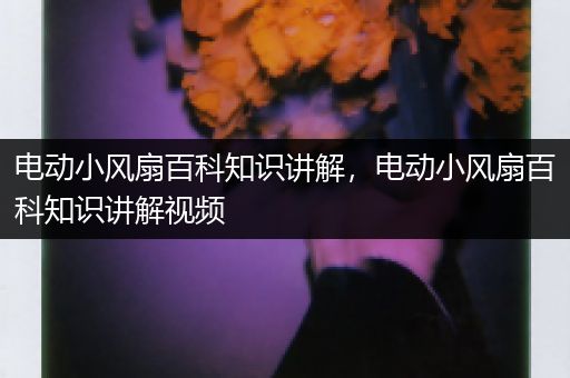 电动小风扇百科知识讲解，电动小风扇百科知识讲解视频
