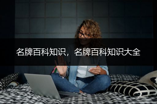 名牌百科知识，名牌百科知识大全