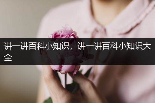 讲一讲百科小知识，讲一讲百科小知识大全