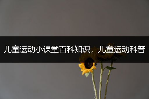 儿童运动小课堂百科知识，儿童运动科普