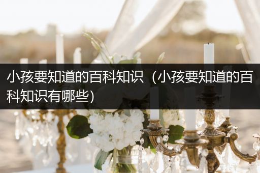 小孩要知道的百科知识（小孩要知道的百科知识有哪些）