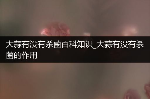 大蒜有没有杀菌百科知识_大蒜有没有杀菌的作用