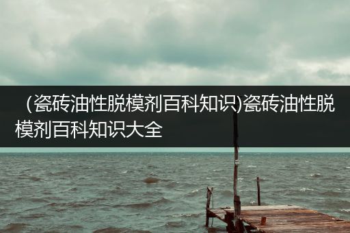 （瓷砖油性脱模剂百科知识)瓷砖油性脱模剂百科知识大全