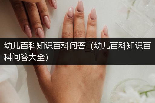 幼儿百科知识百科问答（幼儿百科知识百科问答大全）