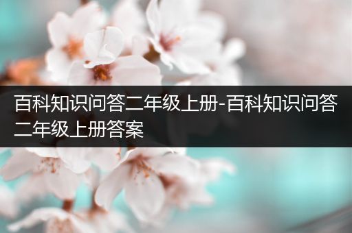 百科知识问答二年级上册-百科知识问答二年级上册答案