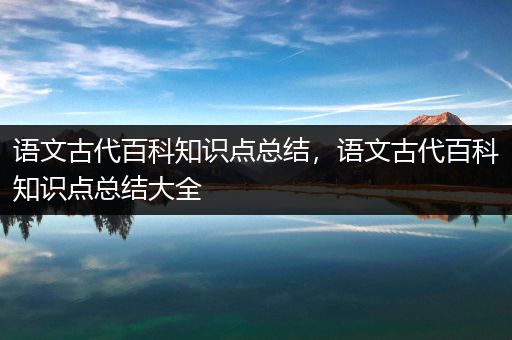 语文古代百科知识点总结，语文古代百科知识点总结大全