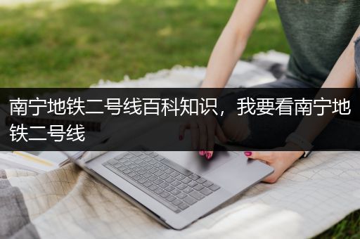 南宁地铁二号线百科知识，我要看南宁地铁二号线