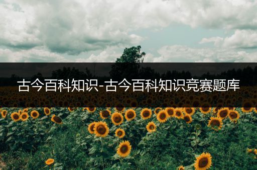 古今百科知识-古今百科知识竞赛题库