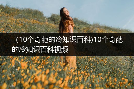 （10个奇葩的冷知识百科)10个奇葩的冷知识百科视频