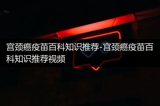 宫颈癌疫苗百科知识推荐-宫颈癌疫苗百科知识推荐视频