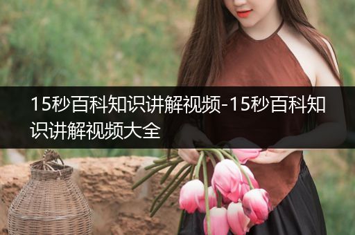 15秒百科知识讲解视频-15秒百科知识讲解视频大全