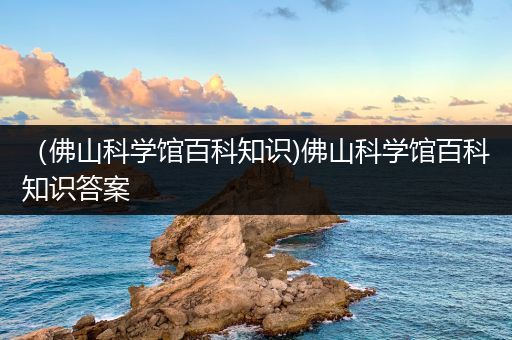 （佛山科学馆百科知识)佛山科学馆百科知识答案