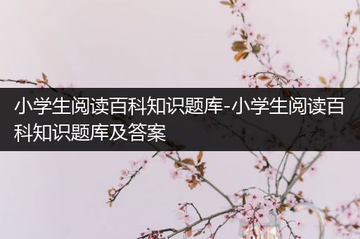 小学生阅读百科知识题库-小学生阅读百科知识题库及答案