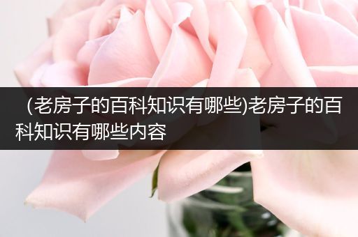 （老房子的百科知识有哪些)老房子的百科知识有哪些内容